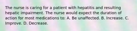 The nurse is caring for a patient with hepatitis and resulting hepatic impairment. The nurse would expect the duration of action for most medications to: A. Be unaffected. B. Increase. C. Improve. D. Decrease.