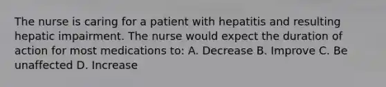 The nurse is caring for a patient with hepatitis and resulting hepatic impairment. The nurse would expect the duration of action for most medications to: A. Decrease B. Improve C. Be unaffected D. Increase