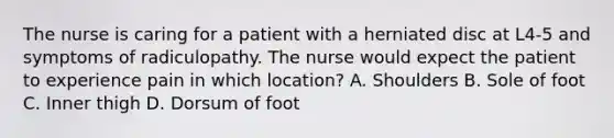 The nurse is caring for a patient with a herniated disc at L4-5 and symptoms of radiculopathy. The nurse would expect the patient to experience pain in which location? A. Shoulders B. Sole of foot C. Inner thigh D. Dorsum of foot