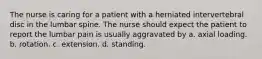 The nurse is caring for a patient with a herniated intervertebral disc in the lumbar spine. The nurse should expect the patient to report the lumbar pain is usually aggravated by a. axial loading. b. rotation. c. extension. d. standing.