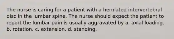 The nurse is caring for a patient with a herniated intervertebral disc in the lumbar spine. The nurse should expect the patient to report the lumbar pain is usually aggravated by a. axial loading. b. rotation. c. extension. d. standing.