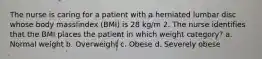 The nurse is caring for a patient with a herniated lumbar disc whose body mass index (BMI) is 28 kg/m 2. The nurse identifies that the BMI places the patient in which weight category? a. Normal weight b. Overweight c. Obese d. Severely obese