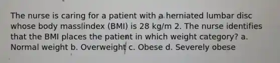 The nurse is caring for a patient with a herniated lumbar disc whose body mass index (BMI) is 28 kg/m 2. The nurse identifies that the BMI places the patient in which weight category? a. Normal weight b. Overweight c. Obese d. Severely obese