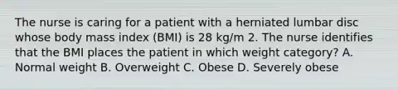 The nurse is caring for a patient with a herniated lumbar disc whose body mass index (BMI) is 28 kg/m 2. The nurse identifies that the BMI places the patient in which weight category? A. Normal weight B. Overweight C. Obese D. Severely obese