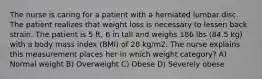 The nurse is caring for a patient with a herniated lumbar disc. The patient realizes that weight loss is necessary to lessen back strain. The patient is 5 ft, 6 in tall and weighs 186 lbs (84.5 kg) with a body mass index (BMI) of 28 kg/m2. The nurse explains this measurement places her in which weight category? A) Normal weight B) Overweight C) Obese D) Severely obese