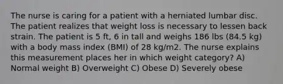 The nurse is caring for a patient with a herniated lumbar disc. The patient realizes that weight loss is necessary to lessen back strain. The patient is 5 ft, 6 in tall and weighs 186 lbs (84.5 kg) with a body mass index (BMI) of 28 kg/m2. The nurse explains this measurement places her in which weight category? A) Normal weight B) Overweight C) Obese D) Severely obese