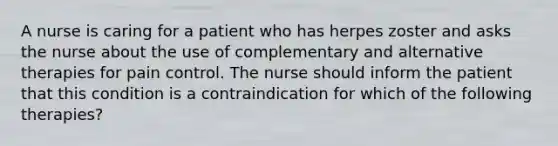 A nurse is caring for a patient who has herpes zoster and asks the nurse about the use of complementary and alternative therapies for pain control. The nurse should inform the patient that this condition is a contraindication for which of the following therapies?