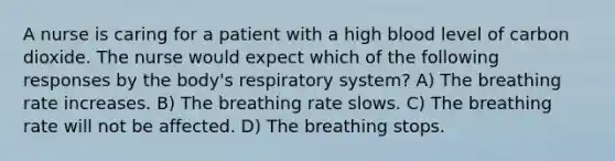 A nurse is caring for a patient with a high blood level of carbon dioxide. The nurse would expect which of the following responses by the body's respiratory system? A) The breathing rate increases. B) The breathing rate slows. C) The breathing rate will not be affected. D) The breathing stops.