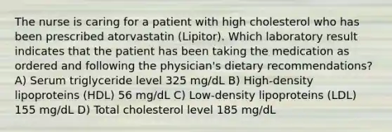 The nurse is caring for a patient with high cholesterol who has been prescribed atorvastatin (Lipitor). Which laboratory result indicates that the patient has been taking the medication as ordered and following the physician's dietary recommendations? A) Serum triglyceride level 325 mg/dL B) High-density lipoproteins (HDL) 56 mg/dL C) Low-density lipoproteins (LDL) 155 mg/dL D) Total cholesterol level 185 mg/dL