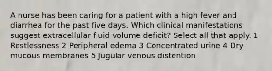 A nurse has been caring for a patient with a high fever and diarrhea for the past five days. Which clinical manifestations suggest extracellular fluid volume deficit? Select all that apply. 1 Restlessness 2 Peripheral edema 3 Concentrated urine 4 Dry mucous membranes 5 Jugular venous distention