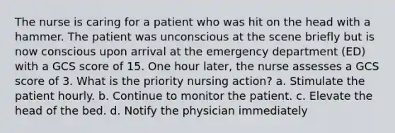 The nurse is caring for a patient who was hit on the head with a hammer. The patient was unconscious at the scene briefly but is now conscious upon arrival at the emergency department (ED) with a GCS score of 15. One hour later, the nurse assesses a GCS score of 3. What is the priority nursing action? a. Stimulate the patient hourly. b. Continue to monitor the patient. c. Elevate the head of the bed. d. Notify the physician immediately