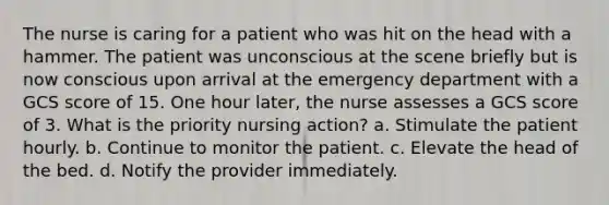 The nurse is caring for a patient who was hit on the head with a hammer. The patient was unconscious at the scene briefly but is now conscious upon arrival at the emergency department with a GCS score of 15. One hour later, the nurse assesses a GCS score of 3. What is the priority nursing action? a. Stimulate the patient hourly. b. Continue to monitor the patient. c. Elevate the head of the bed. d. Notify the provider immediately.