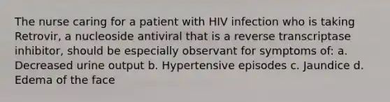 The nurse caring for a patient with HIV infection who is taking Retrovir, a nucleoside antiviral that is a reverse transcriptase inhibitor, should be especially observant for symptoms of: a. Decreased urine output b. Hypertensive episodes c. Jaundice d. Edema of the face