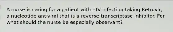 A nurse is caring for a patient with HIV infection taking Retrovir, a nucleotide antiviral that is a reverse transcriptase inhibitor. For what should the nurse be especially observant?