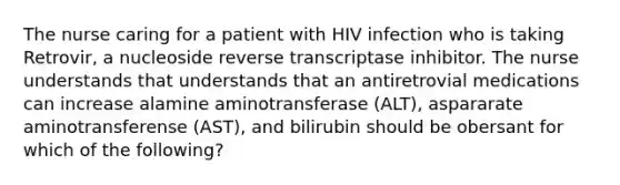 The nurse caring for a patient with HIV infection who is taking Retrovir, a nucleoside reverse transcriptase inhibitor. The nurse understands that understands that an antiretrovial medications can increase alamine aminotransferase (ALT), aspararate aminotransferense (AST), and bilirubin should be obersant for which of the following?