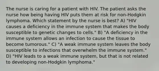 The nurse is caring for a patient with HIV. The patient asks the nurse how being having HIV puts them at risk for non-Hodgkin lymphoma. Which statement by the nurse is best? A) "HIV causes a deficiency in the immune system that makes the body susceptible to genetic changes to cells." B) "A deficiency in the immune system allows an infection to cause the tissue to become tumorous." C) "A weak immune system leaves the body susceptible to infections that overwhelm the immune system." D) "HIV leads to a weak immune system, but that is not related to developing non-Hodgkin lymphoma."