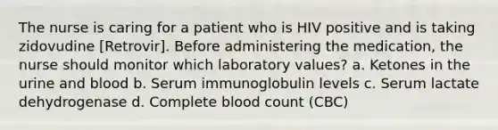 The nurse is caring for a patient who is HIV positive and is taking zidovudine [Retrovir]. Before administering the medication, the nurse should monitor which laboratory values? a. Ketones in the urine and blood b. Serum immunoglobulin levels c. Serum lactate dehydrogenase d. Complete blood count (CBC)