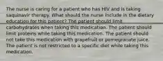 The nurse is caring for a patient who has HIV and is taking saquinavir therapy. What should the nurse include in the dietary education for this patient? The patient should limit carbohydrates when taking this medication. The patient should limit proteins while taking this medication. The patient should not take this medication with grapefruit or pomegranate juice. The patient is not restricted to a specific diet while taking this medication.