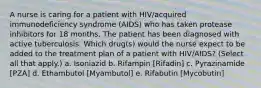 A nurse is caring for a patient with HIV/acquired immunodeficiency syndrome (AIDS) who has taken protease inhibitors for 18 months. The patient has been diagnosed with active tuberculosis. Which drug(s) would the nurse expect to be added to the treatment plan of a patient with HIV/AIDS? (Select all that apply.) a. Isoniazid b. Rifampin [Rifadin] c. Pyrazinamide [PZA] d. Ethambutol [Myambutol] e. Rifabutin [Mycobutin]