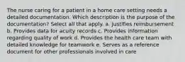 The nurse caring for a patient in a home care setting needs a detailed documentation. Which description is the purpose of the documentation? Select all that apply. a. Justifies reimbursement b. Provides data for acuity records c. Provides information regarding quality of work d. Provides the health care team with detailed knowledge for teamwork e. Serves as a reference document for other professionals involved in care