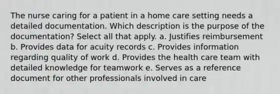 The nurse caring for a patient in a home care setting needs a detailed documentation. Which description is the purpose of the documentation? Select all that apply. a. Justifies reimbursement b. Provides data for acuity records c. Provides information regarding quality of work d. Provides the health care team with detailed knowledge for teamwork e. Serves as a reference document for other professionals involved in care