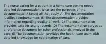 The nurse caring for a patient in a home care setting needs detailed documentation. What are the purposes of the documentation? Select all that apply. A) The documentation justifies reimbursement. B) The documentation provides information regarding quality of work. C) The documentation provides data for acuity records. D) The documentation serves as a reference document for other professionals involved in the care. E) The documentation provides the health care team with detailed knowledge for coordination of care.