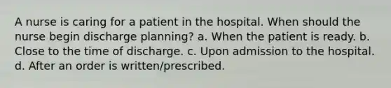 A nurse is caring for a patient in the hospital. When should the nurse begin discharge planning? a. When the patient is ready. b. Close to the time of discharge. c. Upon admission to the hospital. d. After an order is written/prescribed.