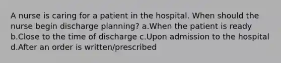 A nurse is caring for a patient in the hospital. When should the nurse begin discharge planning? a.When the patient is ready b.Close to the time of discharge c.Upon admission to the hospital d.After an order is written/prescribed