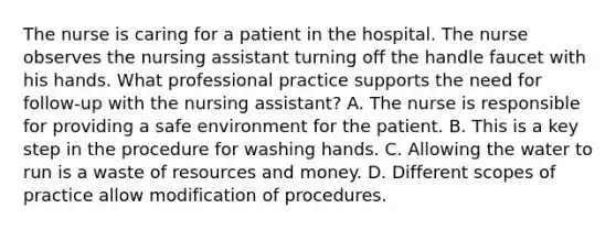 The nurse is caring for a patient in the hospital. The nurse observes the nursing assistant turning off the handle faucet with his hands. What professional practice supports the need for follow-up with the nursing assistant? A. The nurse is responsible for providing a safe environment for the patient. B. This is a key step in the procedure for washing hands. C. Allowing the water to run is a waste of resources and money. D. Different scopes of practice allow modification of procedures.