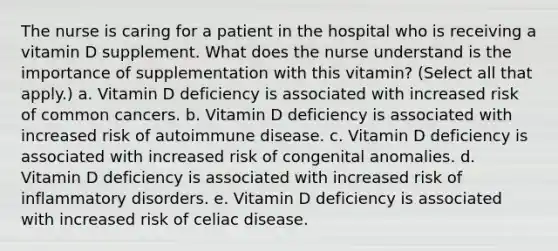 The nurse is caring for a patient in the hospital who is receiving a vitamin D supplement. What does the nurse understand is the importance of supplementation with this vitamin? (Select all that apply.) a. Vitamin D deficiency is associated with increased risk of common cancers. b. Vitamin D deficiency is associated with increased risk of autoimmune disease. c. Vitamin D deficiency is associated with increased risk of congenital anomalies. d. Vitamin D deficiency is associated with increased risk of inflammatory disorders. e. Vitamin D deficiency is associated with increased risk of celiac disease.