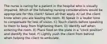 The nurse is caring for a patient in the hospital who is visually impaired. Which of the following nursing considerations would be appropriate for this client? Select all that apply. A) Let the client know when you are leaving the room. B) Speak in a louder tone to compensate for loss of vision. C) Touch clients before speaking to them to keep from frightening them. D) Identify self when entering the room. E) Place food on the plate in a "clock position" and identify the food. F) Lightly push the client from behind when helping the client to ambulate.