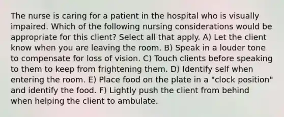 The nurse is caring for a patient in the hospital who is visually impaired. Which of the following nursing considerations would be appropriate for this client? Select all that apply. A) Let the client know when you are leaving the room. B) Speak in a louder tone to compensate for loss of vision. C) Touch clients before speaking to them to keep from frightening them. D) Identify self when entering the room. E) Place food on the plate in a "clock position" and identify the food. F) Lightly push the client from behind when helping the client to ambulate.