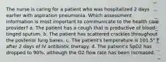 The nurse is caring for a patient who was hospitalized 2 days earlier with aspiration pneumonia. Which assessment information is most important to communicate to the health care provider? a. The patient has a cough that is productive of blood-tinged sputum. b. The patient has scattered crackles throughout the posterior lung bases. c. The patient's temperature is 101.5° F after 2 days of IV antibiotic therapy. d. The patient's SpO2 has dropped to 90%, although the O2 flow rate has been increased.