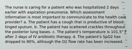 The nurse is caring for a patient who was hospitalized 2 days earlier with aspiration pneumonia. Which assessment information is most important to communicate to the health care provider? a. The patient has a cough that is productive of blood-tinged sputum. b. The patient has scattered crackles throughout the posterior lung bases. c. The patient's temperature is 101.5° F after 2 days of IV antibiotic therapy. d. The patient's SpO2 has dropped to 90%, although the O2 flow rate has been increased.