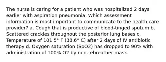 The nurse is caring for a patient who was hospitalized 2 days earlier with aspiration pneumonia. Which assessment information is most important to communicate to the health care provider? a. Cough that is productive of blood-tinged sputum b. Scattered crackles throughout the posterior lung bases c. Temperature of 101.5° F (38.6° C) after 2 days of IV antibiotic therapy d. Oxygen saturation (SpO2) has dropped to 90% with administration of 100% O2 by non-rebreather mask.