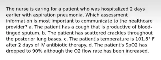 The nurse is caring for a patient who was hospitalized 2 days earlier with aspiration pneumonia. Which assessment information is most important to communicate to the healthcare provider? a. The patient has a cough that is productive of blood-tinged sputum. b. The patient has scattered crackles throughout the posterior lung bases. c. The patient's temperature is 101.5° F after 2 days of IV antibiotic therapy. d. The patient's SpO2 has dropped to 90%,although the O2 flow rate has been increased.