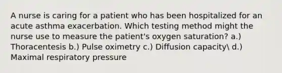 A nurse is caring for a patient who has been hospitalized for an acute asthma exacerbation. Which testing method might the nurse use to measure the patient's oxygen saturation? a.) Thoracentesis b.) Pulse oximetry c.) Diffusion capacity d.) Maximal respiratory pressure