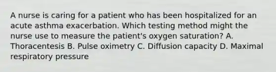 A nurse is caring for a patient who has been hospitalized for an acute asthma exacerbation. Which testing method might the nurse use to measure the patient's oxygen saturation? A. Thoracentesis B. Pulse oximetry C. Diffusion capacity D. Maximal respiratory pressure