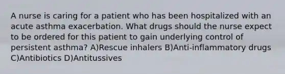 A nurse is caring for a patient who has been hospitalized with an acute asthma exacerbation. What drugs should the nurse expect to be ordered for this patient to gain underlying control of persistent asthma? A)Rescue inhalers B)Anti-inflammatory drugs C)Antibiotics D)Antitussives