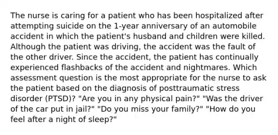 The nurse is caring for a patient who has been hospitalized after attempting suicide on the 1-year anniversary of an automobile accident in which the patient's husband and children were killed. Although the patient was driving, the accident was the fault of the other driver. Since the accident, the patient has continually experienced flashbacks of the accident and nightmares. Which assessment question is the most appropriate for the nurse to ask the patient based on the diagnosis of posttraumatic stress disorder (PTSD)? "Are you in any physical pain?" "Was the driver of the car put in jail?" "Do you miss your family?" "How do you feel after a night of sleep?"