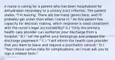 A nurse is caring for a patient who has been hospitalized for dehydration secondary to a urinary tract infection. The patient states, "I'm leaving. There are too many germs here, and I'll probably get sicker than when I came in." As this patient has capacity for decision making, which response is most consistent with the nurse's legal accountability? A.) "Only the primary health care provider can authorize your discharge from a hospital." B.) "Let me gather your belongings and prepare the discharge paperwork." C.) "I will inform the health care provider that you want to leave and request a psychiatric consult." D.) "Your choice carries risks for complications, so I must ask you to sign a release form."