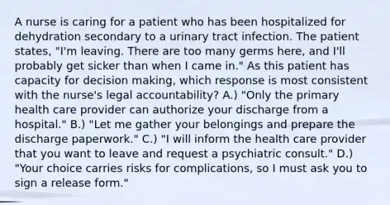 A nurse is caring for a patient who has been hospitalized for dehydration secondary to a urinary tract infection. The patient states, "I'm leaving. There are too many germs here, and I'll probably get sicker than when I came in." As this patient has capacity for decision making, which response is most consistent with the nurse's legal accountability? A.) "Only the primary health care provider can authorize your discharge from a hospital." B.) "Let me gather your belongings and prepare the discharge paperwork." C.) "I will inform the health care provider that you want to leave and request a psychiatric consult." D.) "Your choice carries risks for complications, so I must ask you to sign a release form."