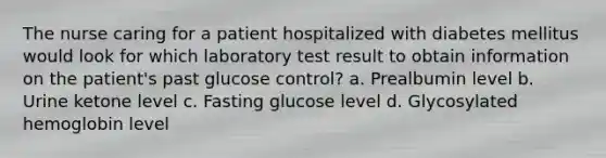 The nurse caring for a patient hospitalized with diabetes mellitus would look for which laboratory test result to obtain information on the patient's past glucose control? a. Prealbumin level b. Urine ketone level c. Fasting glucose level d. Glycosylated hemoglobin level