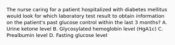 The nurse caring for a patient hospitalized with diabetes mellitus would look for which laboratory test result to obtain information on the patient's past glucose control within the last 3 months? A. Urine ketone level B. Glycosylated hemoglobin level (HgA1c) C. Prealbumin level D. Fasting glucose level