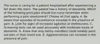 The nurse is caring for a patient hospitalized after experiencing a fall down the stairs. The patient has a history of dementia. Which of the following principles should the nurse remember when performing a pain assessment? Choose all that apply. A. Be aware that episodes of incontinence increase in the presence of pain. B. Look for signs of increased agitation or restlessness. C. Screening tools can be used accurately with moderate levels of dementia. D. Know that only family members could reliably point out pain in their loved one. E. Aggressiveness can increase in the presence of pain.