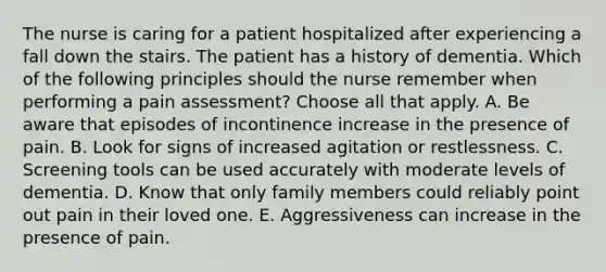 The nurse is caring for a patient hospitalized after experiencing a fall down the stairs. The patient has a history of dementia. Which of the following principles should the nurse remember when performing a pain assessment? Choose all that apply. A. Be aware that episodes of incontinence increase in the presence of pain. B. Look for signs of increased agitation or restlessness. C. Screening tools can be used accurately with moderate levels of dementia. D. Know that only family members could reliably point out pain in their loved one. E. Aggressiveness can increase in the presence of pain.