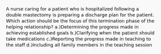 A nurse caring for a patient who is hospitalized following a double mastectomy is preparing a discharge plan for the patient. Which action should be the focus of this termination phase of the helping relationship? a.)Determining the progress made in achieving established goals b.)Clarifying when the patient should take medications c.)Reporting the progress made in teaching to the staff d.)Including all family members in the teaching session