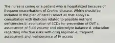 The nurse is caring or a patient who is hospitalized because of frequent exacerbations of Crohns disease. Which should be included in the plan of care? (select all that apply) a. consultation with dietician related to possible nutrient deficiencies b. application of SCDs for prevention of DVT c. assessment of fluid volume and electrolyte balance d. education regarding infection risks with drug regimen e. frequent assessment and maintenance of IV access