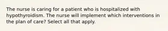 The nurse is caring for a patient who is hospitalized with hypothyroidism. The nurse will implement which interventions in the plan of care? Select all that apply.