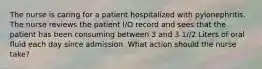 The nurse is caring for a patient hospitalized with pylonephritis. The nurse reviews the patient I/O record and sees that the patient has been consuming between 3 and 3 1//2 Liters of oral fluid each day since admission. What action should the nurse take?